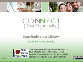 LearningExpress Library A CYC Electives Module  8-27-11 “ LearningExpress Library is available at no cost to all Ohioans.  Funded through a federal Institute of Museum and Library Services LSTA grant awarded by the State Library of Ohio ” 