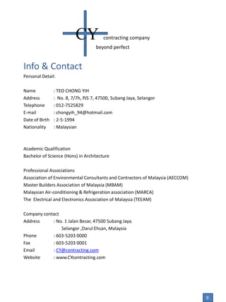 Info & Contact
Personal Detail:
Name : TEO CHONG YIH
Address : No. 8, 7/7h, PJS 7, 47500, Subang Jaya, Selangor
Telephone : 012-7525829
E-mail : chongyih_94@hotmail.com
Date of Birth : 2-5-1994
Nationality : Malaysian
Academic Qualification
Bachelor of Science (Hons) in Architecture
Professional Associations
Association of Environmental Consultants and Contractors of Malaysia (AECCOM)
Master Builders Association of Malaysia (MBAM)
Malaysian Air-conditioning & Refrigeration association (MARCA)
The Electrical and Electronics Association of Malaysia (TEEAM)
Company contact
Address : No. 1 Jalan Besar, 47500 Subang Jaya,
Selangor ,Darul Ehsan, Malaysia
Phone : 603-5203 0000
Fax : 603-5203 0001
Email : CY@contracting.com
Website : www.CYcontracting.com
CY contracting company
beyond perfect
9
 