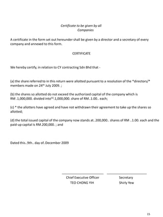 Certificate to be given by all
Companies
A certificate in the form set out hereunder shall be given by a director and a secretary of every
company and annexed to this form.
CERTIFICATE
We hereby certify, in relation to CY contracting Sdn Bhd that -
(a) the share referred to in this return were allotted pursuant to a resolution of the *directors/*
members made on 24th July 2009. ;
(b) the shares so allotted do not exceed the authorized capital of the company which is
RM .1,000,000. divided into(5).1,000,000. share of RM..1.00.. each;
(c) * the allotters have agreed and have not withdrawn their agreement to take up the shares so
allotted;
(d) the total issued capital of the company now stands at..200,000.. shares of RM ..1.00. each and the
paid-up capital is RM.200,000. ; and
Dated this..9th.. day of..December 2009
_______________________ ______________________
Chief Executive Officer Secretary
TEO CHONG YIH Shirly Yew
15
 