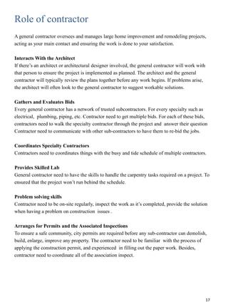 Role of contractor
A general contractor oversees and manages large home improvement and remodeling projects,
acting as your main contact and ensuring the work is done to your satisfaction.
Interacts With the Architect
If there’s an architect or architectural designer involved, the general contractor will work with
that person to ensure the project is implemented as planned. The architect and the general
contractor will typically review the plans together before any work begins. If problems arise,
the architect will often look to the general contractor to suggest workable solutions.
Gathers and Evaluates Bids
Every general contractor has a network of trusted subcontractors. For every specialty such as
electrical, plumbing, piping, etc. Contractor need to get multiple bids. For each of these bids,
contractors need to walk the specialty contractor through the project and answer their question
Contractor need to communicate with other sub-contractors to have them to re-bid the jobs.
Coordinates Specialty Contractors
Contractors need to coordinates things with the busy and tide schedule of multiple contractors.
Provides Skilled Lab
General contractor need to have the skills to handle the carpentry tasks required on a project. To
ensured that the project won’t run behind the schedule.
Problem solving skills
Contractor need to be on-site regularly, inspect the work as it’s completed, provide the solution
when having a problem on construction issues .
Arranges for Permits and the Associated Inspections
To ensure a safe community, city permits are required before any sub-contractor can demolish,
build, enlarge, improve any property. The contractor need to be familiar with the process of
applying the construction permit, and experienced in filling out the paper work. Besides,
contractor need to coordinate all of the association inspect.
17
 