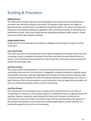 Building & Procedure
Bidding Process
The method of contractor selection varies depending on the requirements and preferences of
the owner and restrictions placed on the owner. For example, public owners are subject to
government laws; private owners are subject to corporation policies. The owner may select the
contractor by competitive bidding, by negotiation with a selected contractor, or sometimes by a
combination of both. Public law usually requires competitive bidding on public projects. Private
owners can choose their selection method.
Design-Build Process
Under this form of contracting, the contractor is obligated to first design the project and then
construct it.
Fast-Track Process
In the fast-track form of contracting, the owner makes arrangements for design and construction
to overlap in order to complete the project in less time than with the conventional lump-sum
process. 14 The shortened construction time may increase the construction cost but usually will
reduce the total project cost.
Unit Price Process
The unit price form of contracting is a variation of the conventional lump-sum form of
contracting. Like lump-sum, the contractor is obligated to complete the work as originally shown
and specified. However, unlike the single fixed price of lump-sum, the contractor working under
a unit price contract completes the work with payment based on established prices for units of
work. Because of this unit price payment, some construction industry organizations consider unit
price as a method of payment, and not a form of contracting.
Cost-Plus Process
The cost-plus form of contracting is also a variation of the conventional lump-sum form of
contracting. As in lump-sum, the contractor agrees to complete the work as originally shown and
specified. However, unlike the single fixed price of lump-sum, the owner reimburses the
Contractor for actual cost of labor and materials plus a fee for overhead and profit. Because of
this cost-plus-fee payment, some construction industry organizations consider cost-plus as a
method of payment and not a form of contracting.
18
 