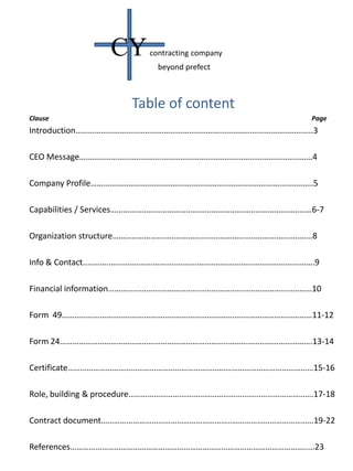 Table of content
Clause Page
Introduction…………………………………………………………………………………………………..3
CEO Message…………………………………………………………………………………………………4
Company Profile…………………………………………………………………………………………….5
Capabilities / Services……………………………………………………………………………………6-7
Organization structure…………………………………………………………………………………..8
Info & Contact..……….……………………………………………………………………………….…….9
Financial information……………….……………………………………………………………………10
Form 49………………………………………………………………………..………………………………11-12
Form 24……………………………………………………………………..………………………………….13-14
Certificate………………………………………………………………………………………………………15-16
Role, building & procedure…………………………………………………………………………….17-18
Contract document……………………………………………………..…………………………………19-22
References………………………………………………………………………………………………….....23
CYcontracting company
beyond prefect
 