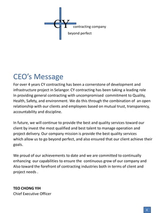 CEO’s Message
For over 4 years CY contracting has been a cornerstone of development and
infrastructure project in Selangor. CY contracting has been taking a leading role
In providing general contracting with uncompromised commitment to Quality,
Health, Safety, and environment. We do this through the combination of an open
relationship with our clients and employees based on mutual trust, transparency,
accountability and discipline.
In future, we will continue to provide the best and quality services toward our
client by invest the most qualified and best talent to manage operation and
project delivery. Our company mission is provide the best quality services
which allow us to go beyond perfect, and also ensured that our client achieve their
goals.
We proud of our achievements to date and we are committed to continually
enhancing our capabilities to ensure the continuous grow of our company and
Also toward the forefront of contracting industries both in terms of client and
project needs .
TEO CHONG YIH
Chief Executive Officer
CY contracting company
beyond perfect
4
 