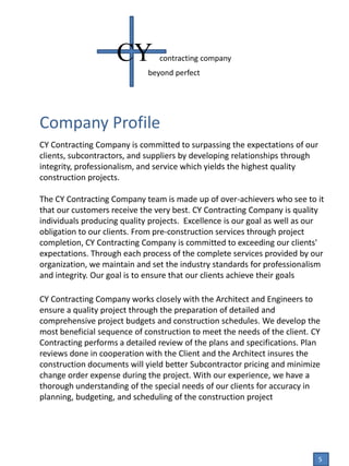 Company Profile
CY Contracting Company is committed to surpassing the expectations of our
clients, subcontractors, and suppliers by developing relationships through
integrity, professionalism, and service which yields the highest quality
construction projects.
The CY Contracting Company team is made up of over-achievers who see to it
that our customers receive the very best. CY Contracting Company is quality
individuals producing quality projects. Excellence is our goal as well as our
obligation to our clients. From pre-construction services through project
completion, CY Contracting Company is committed to exceeding our clients'
expectations. Through each process of the complete services provided by our
organization, we maintain and set the industry standards for professionalism
and integrity. Our goal is to ensure that our clients achieve their goals
CY Contracting Company works closely with the Architect and Engineers to
ensure a quality project through the preparation of detailed and
comprehensive project budgets and construction schedules. We develop the
most beneficial sequence of construction to meet the needs of the client. CY
Contracting performs a detailed review of the plans and specifications. Plan
reviews done in cooperation with the Client and the Architect insures the
construction documents will yield better Subcontractor pricing and minimize
change order expense during the project. With our experience, we have a
thorough understanding of the special needs of our clients for accuracy in
planning, budgeting, and scheduling of the construction project
CY contracting company
beyond perfect
5
 