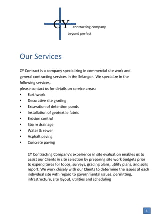 Our Services
CY Contract is a company specializing in commercial site work and
general contracting services in the Selangor. We specialize in the
following services,
please contact us for details on service areas:
• Earthwork
• Decorative site grading
• Excavation of detention ponds
• Installation of geotextile fabric
• Erosion control
• Storm drainage
• Water & sewer
• Asphalt paving
• Concrete paving
CY Contracting Company’s experience in site evaluation enables us to
assist our Clients in site selection by preparing site work budgets prior
to expenditures for topos, surveys, grading plans, utility plans, and soils
report. We work closely with our Clients to determine the issues of each
individual site with regard to governmental issues, permitting,
infrastructure, site layout, utilities and scheduling
CY contracting company
beyond perfect
6
 