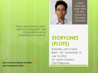 STORYLINES
(PLOTS)
Endonila, John Cyril B.
BSMT – 2C Humanities 13
July 14, 2015
Mr. Jaime Cabrera
CEU Philippines
I learn about literary plots,
electronic research, and
citing references by
completing this activity.
Learn
from the
past. Plan
for the
future by
focusing
on today
See: Common Genres of Fiction here
See: Homework Guide here
 