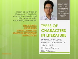 TYPES OF
CHARACTERS
IN LITERATURE
Endonila, John Cyril B.
BSMT – 2C Humanities 13
July 14, 2015
Mr. Jaime Cabrera
CEU Philippines
I learn about types of
characters in literature,
electronic research, and
citing references by
completing this exercise.
PROTAGONISTS
ANTAGONISTS
SUPPORT CHARACTERS
CHARACTER DEVELOPMENT
BRAIN EXERCISE
Learn from
the past.
Plan for the
future by
focusing on
today.
Related Stuff
 