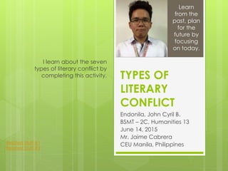TYPES OF
LITERARY
CONFLICT
Endonila, John Cyril B.
BSMT – 2C, Humanities 13
June 14, 2015
Mr. Jaime Cabrera
CEU Manila, Philippines
I learn about the seven
types of literary conflict by
completing this activity.
Learn
from the
past, plan
for the
future by
focusing
on today.
Related Stuff #1
Related Stuff #2
 