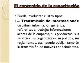 El contenido de la capacitación Puede involucrar cuatro tipos: 1.- Transmisión de informaciones:  distribuir información genérica, referentes al trabajo: informaciones acerca de la empresa, sus productos, sus servicios, su organización, su política, sus reglamentos, etc.  puede cobijar también la transmisión de nuevos conocimientos.  