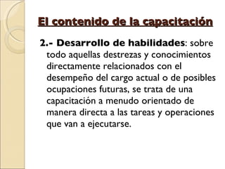 El contenido de la capacitación 2.- Desarrollo de habilidades : sobre todo aquellas destrezas y conocimientos directamente relacionados con el desempeño del cargo actual o de posibles ocupaciones futuras, se trata de una capacitación a menudo orientado de manera directa a las tareas y operaciones que van a ejecutarse.  