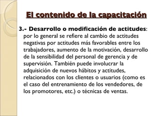 El contenido de la capacitación 3.- Desarrollo o modificación de actitudes : por lo general se refiere al cambio de actitudes negativas por actitudes más favorables entre los trabajadores, aumento de la motivación, desarrollo de la sensibilidad del personal de gerencia y de supervisión. También puede involucrar la adquisición de nuevos hábitos y actitudes, relacionados con los clientes o usuarios (como es el caso del entrenamiento de los vendedores, de los promotores, etc.) o técnicas de ventas. 