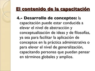 El contenido de la capacitación 4.- Desarrollo de conceptos:  la capacitación puede estar conducida a elevar el nivel de abstracción y conceptualización de ideas y de filosofías, ya sea para facilitar la aplicación de conceptos en la práctica administrativa o para elevar el nivel de generalización, capacitando personas que puedan pensar en términos globales y amplios. 