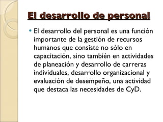 El desarrollo de personal El desarrollo del personal es una función importante de la gestión de recursos humanos que consiste no sólo en capacitación, sino también en actividades de planeación y desarrollo de carreras individuales, desarrollo organizacional y evaluación de desempeño, una actividad que destaca las necesidades de CyD. 