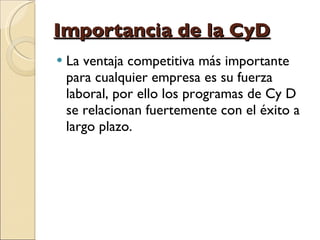 Importancia de la CyD La ventaja competitiva más importante para cualquier empresa es su fuerza laboral, por ello los programas de Cy D se relacionan fuertemente con el éxito a largo plazo. 