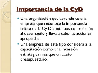 Importancia de la CyD Una organización que aprende es una empresa que reconoce la importancia crítica de la Cy D continuos con relación al desempeño y lleva a cabo las acciones apropiadas.  Una empresa de este tipo considera a la capacitación como una inversión estratégica más que un costo presupuestario. 