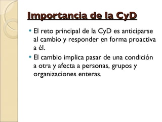 Importancia de la CyD El reto principal de la CyD es anticiparse al cambio y responder en forma proactiva a él.  El cambio implica pasar de una condición a otra y afecta a personas, grupos y organizaciones enteras. 