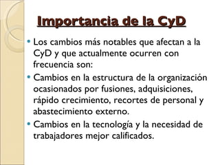 Importancia de la CyD Los cambios más notables que afectan a la CyD y que actualmente ocurren con frecuencia son: Cambios en la estructura de la organización ocasionados por fusiones, adquisiciones,  rápido crecimiento, recortes de personal y abastecimiento externo. Cambios en la tecnología y la necesidad de trabajadores mejor calificados. 