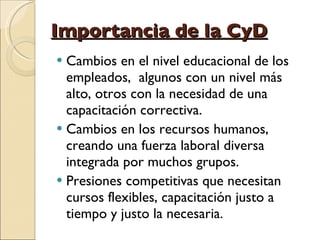 Importancia de la CyD Cambios en el nivel educacional de los empleados,  algunos con un nivel más alto, otros con la necesidad de una capacitación correctiva. Cambios en los recursos humanos, creando una fuerza laboral diversa integrada por muchos grupos. Presiones competitivas que necesitan cursos flexibles, capacitación justo a tiempo y justo la necesaria. 