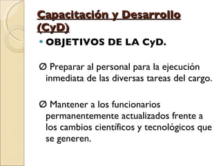 Capacitación y Desarrollo (CyD) OBJETIVOS DE LA CyD. Ø Preparar al personal para la ejecución inmediata de las diversas tareas del cargo. Ø Mantener a los funcionarios permanentemente actualizados frente a los cambios científicos y tecnológicos que se generen. 