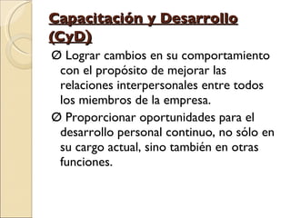 Capacitación y Desarrollo (CyD ) Ø Lograr cambios en su comportamiento con el propósito de mejorar las relaciones interpersonales entre todos los miembros de la empresa. Ø Proporcionar oportunidades para el desarrollo personal continuo, no sólo en su cargo actual, sino también en otras funciones. 
