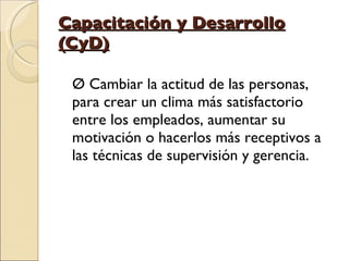 Capacitación y Desarrollo (CyD) Ø Cambiar la actitud de las personas, para crear un clima más satisfactorio entre los empleados, aumentar su motivación o hacerlos más receptivos a las técnicas de supervisión y gerencia. 