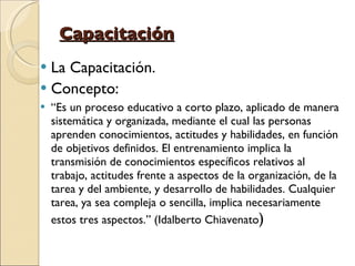Capacitación La Capacitación. Concepto:  “ Es un proceso educativo a corto plazo, aplicado de manera sistemática y organizada, mediante el cual las personas aprenden conocimientos, actitudes y habilidades, en función de objetivos definidos. El entrenamiento implica la transmisión de conocimientos específicos relativos al trabajo, actitudes frente a aspectos de la organización, de la tarea y del ambiente, y desarrollo de habilidades. Cualquier tarea, ya sea compleja o sencilla, implica necesariamente estos tres aspectos.” (Idalberto Chiavenato ) 