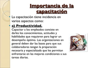 Importancia de la capacitación La capacitación tiene incidencia en varios aspectos como: a) Productividad. Capacitar a los empleados consiste en darles los conocimientos, actitudes y habilidades que requieren para lograr un desempeño óptimo. Las organizaciones en general deben dar las bases para que sus colaboradores tengan la preparación necesaria y especializada que les permitan enfrentarse en las mejores condiciones a sus tareas diarias.  