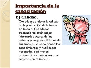 Importancia de la capacitación b) Calidad. Contribuye a elevar la calidad de la producción de la fuerza de trabajo. Cuando los trabajadores están mejor informados acerca de los deberes y responsabilidades de sus trabajos, cuando tienen los conocimientos y habilidades necesarias, son menos propensos a cometer errores costosos en el trabajo. 