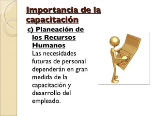 Importancia de la capacitación c) Planeación de los Recursos Humanos Las necesidades futuras de personal dependerán en gran medida de la capacitación y desarrollo del empleado.  
