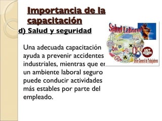 Importancia de la capacitación d) Salud y seguridad Una adecuada capacitación ayuda a prevenir accidentes industriales, mientras que en un ambiente laboral seguro puede conducir actividades más estables por parte del empleado.  