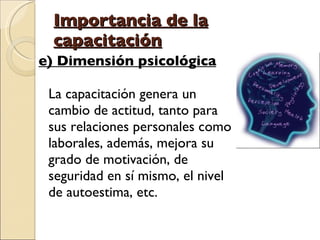 Importancia de la capacitación e) Dimensión psicológica La capacitación genera un cambio de actitud, tanto para sus relaciones personales como laborales, además, mejora su grado de motivación, de seguridad en sí mismo, el nivel de autoestima, etc.  