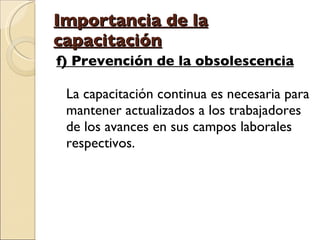 Importancia de la capacitación f) Prevención de la obsolescencia La capacitación continua es necesaria para mantener actualizados a los trabajadores de los avances en sus campos laborales respectivos. 