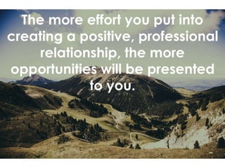 The more effort you put into
creating a positive, professional
relationship, the more
opportunities will be presented
to you.
 