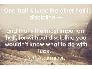 “One-half is luck; the other half is
discipline —
and that’s the most important
half, for without discipline you
wouldn’t know what to do with
luck.”
Carl Zuckmayer
 