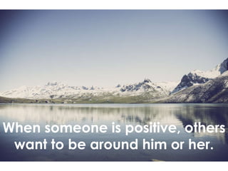 When someone is positive, others
want to be around him or her.
 