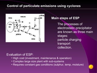 Control of particulate emissions using cyclones


                                    Main steps of ESP
                                         The processes of
                                         electrostatic precipitator
                                         are known as three main
                                         stages:
                                         particle charging
                                         transport
                                         collection.

Evaluation of ESP:
   • High cost (investment, maintenance & operation)
   • Complex large size plant with sub-systems
   • Requires constant gas conditions (sulphur, temp, moisture)
 