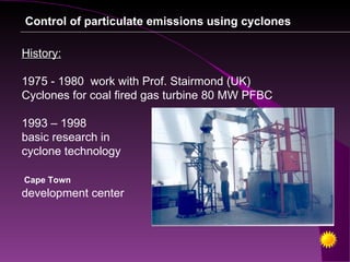 Control of particulate emissions using cyclones

History:

1975 - 1980 work with Prof. Stairmond (UK)
Cyclones for coal fired gas turbine 80 MW PFBC

1993 – 1998
basic research in
cyclone technology

Cape Town
development center
 