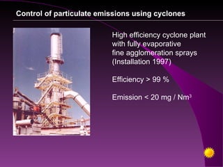 Control of particulate emissions using cyclones

                          High efficiency cyclone plant
                          with fully evaporative
                          fine agglomeration sprays
                          (Installation 1997)

                          Efficiency > 99 %

                          Emission < 20 mg / Nm3
 