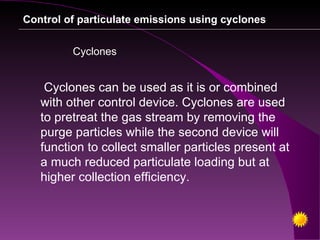 Control of particulate emissions using cyclones


         Cyclones


    Cyclones can be used as it is or combined
   with other control device. Cyclones are used
   to pretreat the gas stream by removing the
   purge particles while the second device will
   function to collect smaller particles present at
   a much reduced particulate loading but at
   higher collection efficiency.
 
