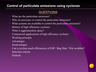Control of particulate emissions using cyclones

                             QUESTIONS
    What are the particulate emissions?
    Why its necessary to control the particulate emissions?
    What systems are available to control the particulate emissions?
    History of high efficiency cyclones
    What is agglomeration spray?
    Commercial applications of high efficiency cyclones
    Working principle
    Advantages
    disadvantages
    Can a cyclone reach efficiencies of ESP / Bag filter / Wet scrubber?
    Selection criteria
    Outlook
 