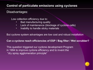 Control of particulate emissions using cyclones

Disadvantages:

   Low collection efficiency due to:
      • Bad manufacturing quality
      • Lack of maintenance (blockage of cyclone cells)
      • Inability to handle sticky materials

But cyclone system advantages are low cost and robust installation

Can a cyclone reach efficiencies of ESP / Bag filter / Wet scrubber?

This question triggered our cyclone development Program
in 1994 to improve cyclone efficiency and to invent the
 “dry spray agglomeration principle”
 