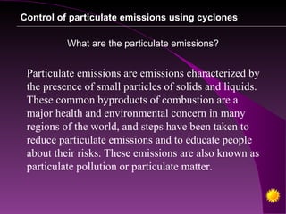 Control of particulate emissions using cyclones

          What are the particulate emissions?


 Particulate emissions are emissions characterized by
 the presence of small particles of solids and liquids.
 These common byproducts of combustion are a
 major health and environmental concern in many
 regions of the world, and steps have been taken to
 reduce particulate emissions and to educate people
 about their risks. These emissions are also known as
 particulate pollution or particulate matter.
 
