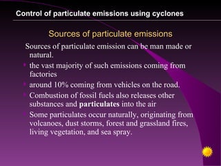 Control of particulate emissions using cyclones

         Sources of particulate emissions
   Sources of particulate emission can be man made or
    natural.
   the vast majority of such emissions coming from
    factories
   around 10% coming from vehicles on the road.
   Combustion of fossil fuels also releases other
    substances and particulates into the air
   Some particulates occur naturally, originating from
    volcanoes, dust storms, forest and grassland fires,
    living vegetation, and sea spray.
 