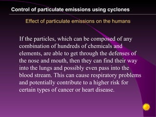 Control of particulate emissions using cyclones

     Effect of particulate emissions on the humans


   If the particles, which can be composed of any
   combination of hundreds of chemicals and
   elements, are able to get through the defenses of
   the nose and mouth, then they can find their way
   into the lungs and possibly even pass into the
   blood stream. This can cause respiratory problems
   and potentially contribute to a higher risk for
   certain types of cancer or heart disease.
 