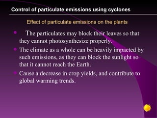 Control of particulate emissions using cyclones

       Effect of particulate emissions on the plants
     The particulates may block their leaves so that
    they cannot photosynthesize properly.
   The climate as a whole can be heavily impacted by
    such emissions, as they can block the sunlight so
    that it cannot reach the Earth.
   Cause a decrease in crop yields, and contribute to
    global warming trends.
 