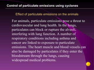 Control of particulate emissions using cyclones

     Effect of particulate emissions on the animals

   For animals, particulate emissions pose a threat to
   cardiovascular and lung health. In the lungs,
   particulates can block or rupture the alveoli,
   interfering with lung function. A number of
   respiratory conditions including asthma and
   cancer are linked to exposure to particulate
   emissions. The heart muscle and blood vessels can
   also be damaged by particulates if they enter the
   bloodstream through the lungs, causing
   widespread medical problems.
 