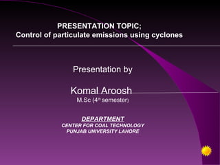 PRESENTATION TOPIC;
Control of particulate emissions using cyclones



                Presentation by

               Komal Aroosh
                 M.Sc (4th semester)


                  DEPARTMENT
            CENTER FOR COAL TECHNOLOGY
             PUNJAB UNIVERSITY LAHORE
 