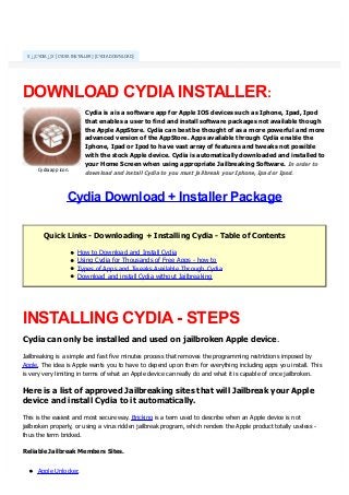 x↓↓CYD
DOWNLOAD CYDIAINSTALLER:
Cydia is a is a software app for Apple IOS devices such as Iphone, Ipad, Ipod
that enables a user to find and install software packages not available though
the Apple AppStore. Cydia can best be thought of as a more powerful and more
advanced version of the AppStore. Apps available through Cydia enable the
Iphone, Ipad or Ipod to have vast array of features and tweaks not possible
with the stock Apple device. Cydia is automatically downloaded and installed to
your Home Screen when using appropriate Jailbreaking Software.
Cydia Download + Installer Package
Quick Links - Downloading + Installing Cydia - Table of Contents
How to Download and Install Cydia
Using Cydia for Thousands of Free Apps - how to
Types of Apps and Tweaks Available Through Cydia
Download and install Cydia without Jailbreaking
INSTALLING CYDIA- STEPS
Cydia can only be installed and used on jailbroken Apple device.
Jailbreaking is a simple and fast five minutes process that removes the programming restrictions imposed by
Apple. The idea is Apple wants you to have to depend upon them for everything including apps you install. This
is very very limiting in terms of what an Apple device can really do and what it is capable of once jailbroken.
Here is a list of approved Jailbreaking sites that will Jailbreak your Apple
device and install Cydia to it automatically.
This is the easiest and most secure way. Bricking is a term used to describe when an Apple device is not
jailbroken properly, or using a virus ridden jailbreak program, which renders the Apple product totally useless -
thus the term bricked.
Reliable Jailbreak Members Sites.
Apple Unlocker.
X↓↓CYDIA↓↓X [CYDIA INSTALLER] [CYDIA DOWNLOAD]
In order to
download and install Cydia to you must jailbreak your Iphone, Ipad or Ipod.Cydia app icon.
converted by Web2PDFConvert.com
 