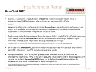 Guía Chest 2012
p. 03018.02.16
Insuficiencia Renal
• Cuando se usan dosis terapéuticas de tinzaparina no se observa correlación entre su
aclaramiento y el CrCl incluso con aclaramientos tan bajos como 20 ml/min.
Siguret 2000
• La aparente diferencia en el aclaramiento de tinzaparina en pacientes con insuficiencia renal
severa podría reflejar un metabolismo hepático probablemente debido al peso molecular
superior de la tinzaparina en comparación con otras hbpm.
• Según otro estudio, los pacientes no dependientes de diálisis con CrCl ≤ 30 ml/min tratados con
dosis terapéuticas de enoxaparina muestran un incremento en el riesgo de hemorragias
mayores y una reducción empírica de dosis aparece reducir el riesgo.
Lim W. Meta-analysis: low-molecular-weight heparin and bleeding in patients with severe renal insufficiency. Ann Intern Med 2006;144(9):673-684.
• En el caso de la enoxaparina, se debería hacer una reducción de dosis del 50% en pacientes
con CrCl < 30 ml/min y con VTE o síndrome coronario agudo.
• Para pacientes con CrCl < 30 ml/min que requieren profilaxis de VTE, el fabricante de
enoxaparina recomienda 30mg al día. En un pequeño estudio comparativo de enoxaparina (40
mg una vez al día) o tinzaparina (4500UI una vez al día) se observó bioacumulación de
enoxaparina pero no de tinzaparina tras 8 días de exposición.
Thromb Haemost 2007 Apr;97(4):581-6.Tinzaparin and enoxaparin given at prophylactic dose for eight days in medical elderly patients with impaired renal function: a
comparative pharmacokinetic study. Mahé I.
 