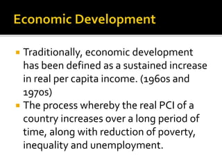  Traditionally, economic development
has been defined as a sustained increase
in real per capita income. (1960s and
1970s)
 The process whereby the real PCI of a
country increases over a long period of
time, along with reduction of poverty,
inequality and unemployment.
 